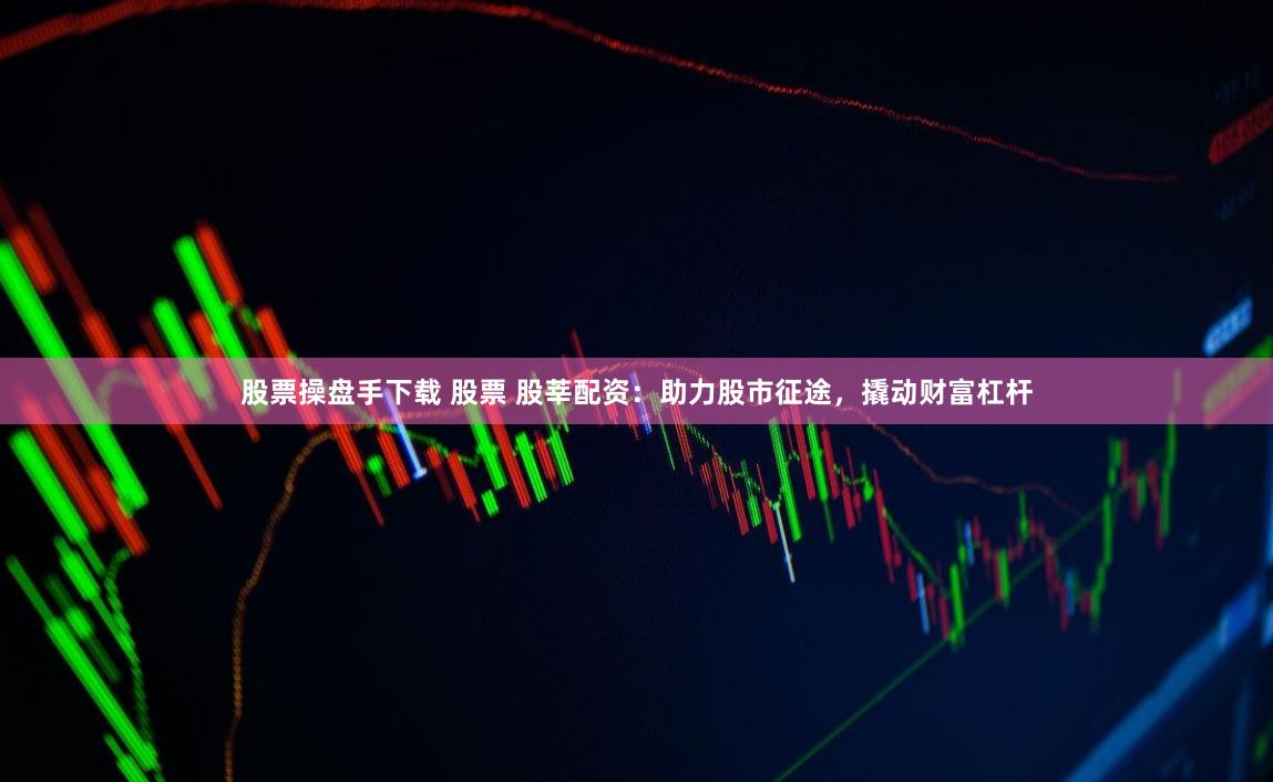 股票操盘手下载 股票 股莘配资：助力股市征途，撬动财富杠杆