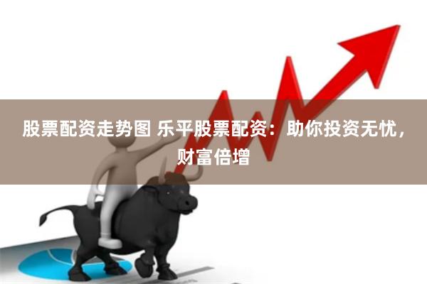 股票配资走势图 乐平股票配资：助你投资无忧，财富倍增
