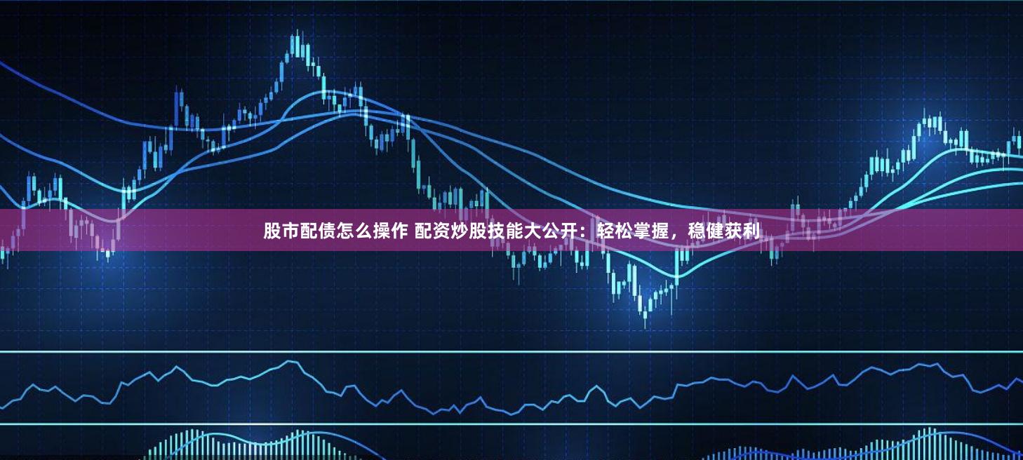 股市配债怎么操作 配资炒股技能大公开：轻松掌握，稳健获利