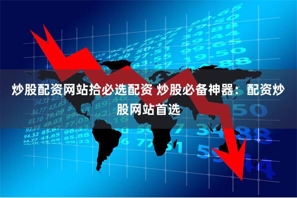 炒股配资网站拾必选配资 炒股必备神器：配资炒股网站首选