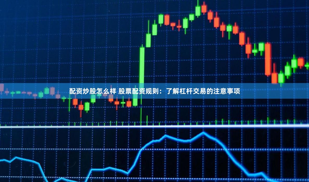 配资炒股怎么样 股票配资规则：了解杠杆交易的注意事项