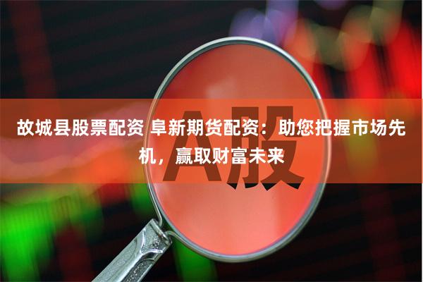 故城县股票配资 阜新期货配资：助您把握市场先机，赢取财富未来