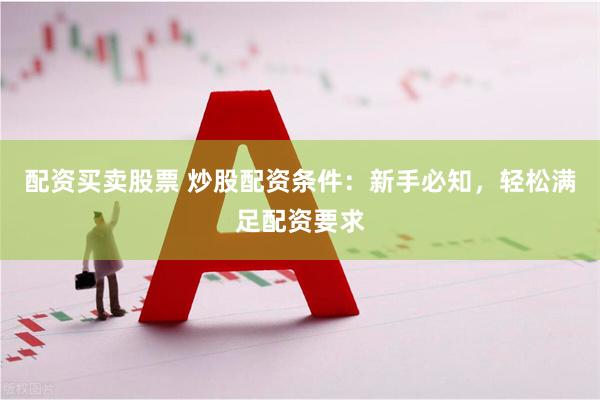 配资买卖股票 炒股配资条件：新手必知，轻松满足配资要求