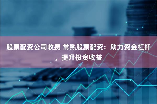 股票配资公司收费 常熟股票配资：助力资金杠杆，提升投资收益