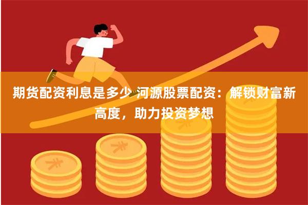 期货配资利息是多少 河源股票配资：解锁财富新高度，助力投资梦想