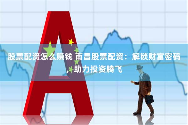 股票配资怎么赚钱 南昌股票配资：解锁财富密码，助力投资腾飞