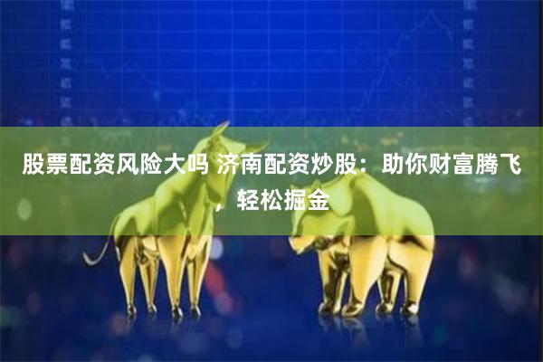 股票配资风险大吗 济南配资炒股：助你财富腾飞，轻松掘金
