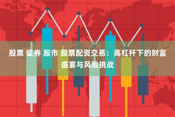 股票 证券 股市 股票配资交易：高杠杆下的财富盛宴与风险挑战