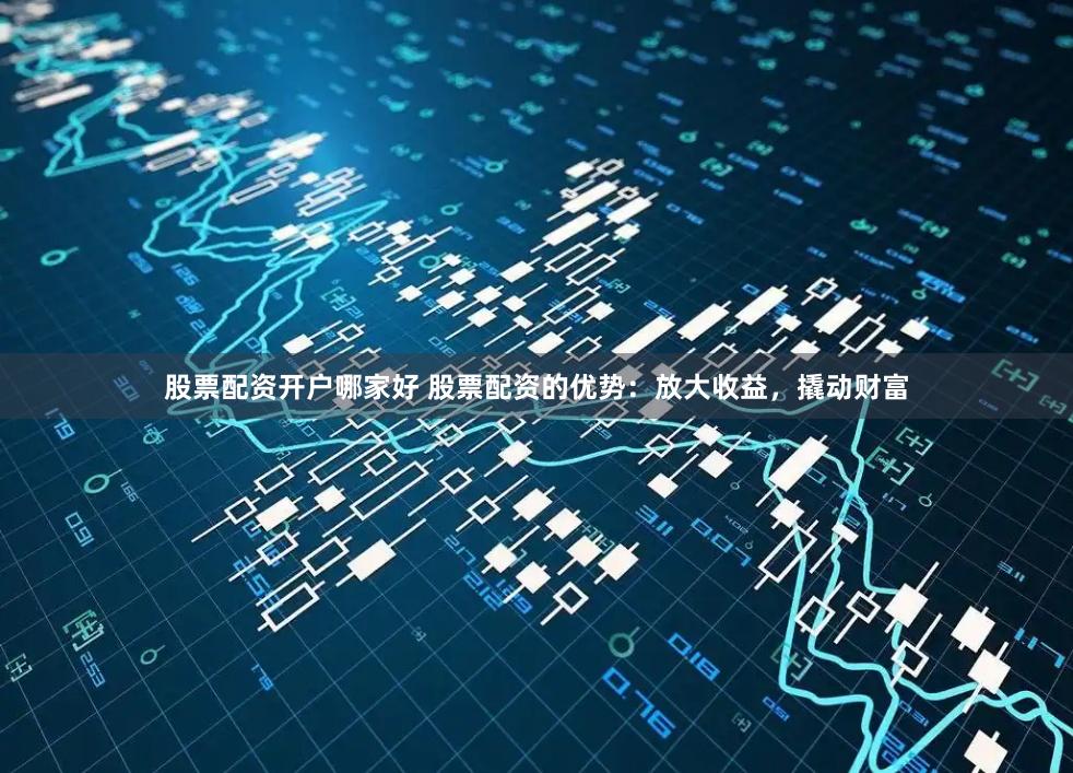 股票配资开户哪家好 股票配资的优势：放大收益，撬动财富